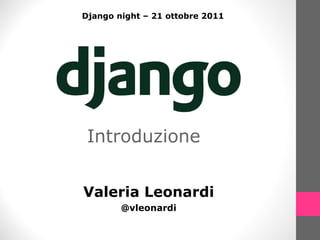 Introduzione Valeria Leonardi @vleonardi Django night – 21 ottobre 2011 
