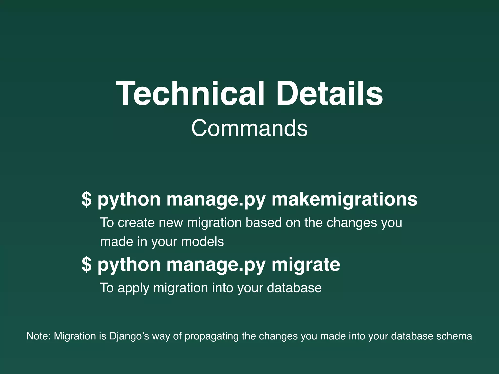 $ python manage.py makemigrations
To create new migration based on the changes you
made in your models
$ python manage.py migrate
To apply migration into your database
Note: Migration is Django’s way of propagating the changes you made into your database schema
Commands
Technical Details
 