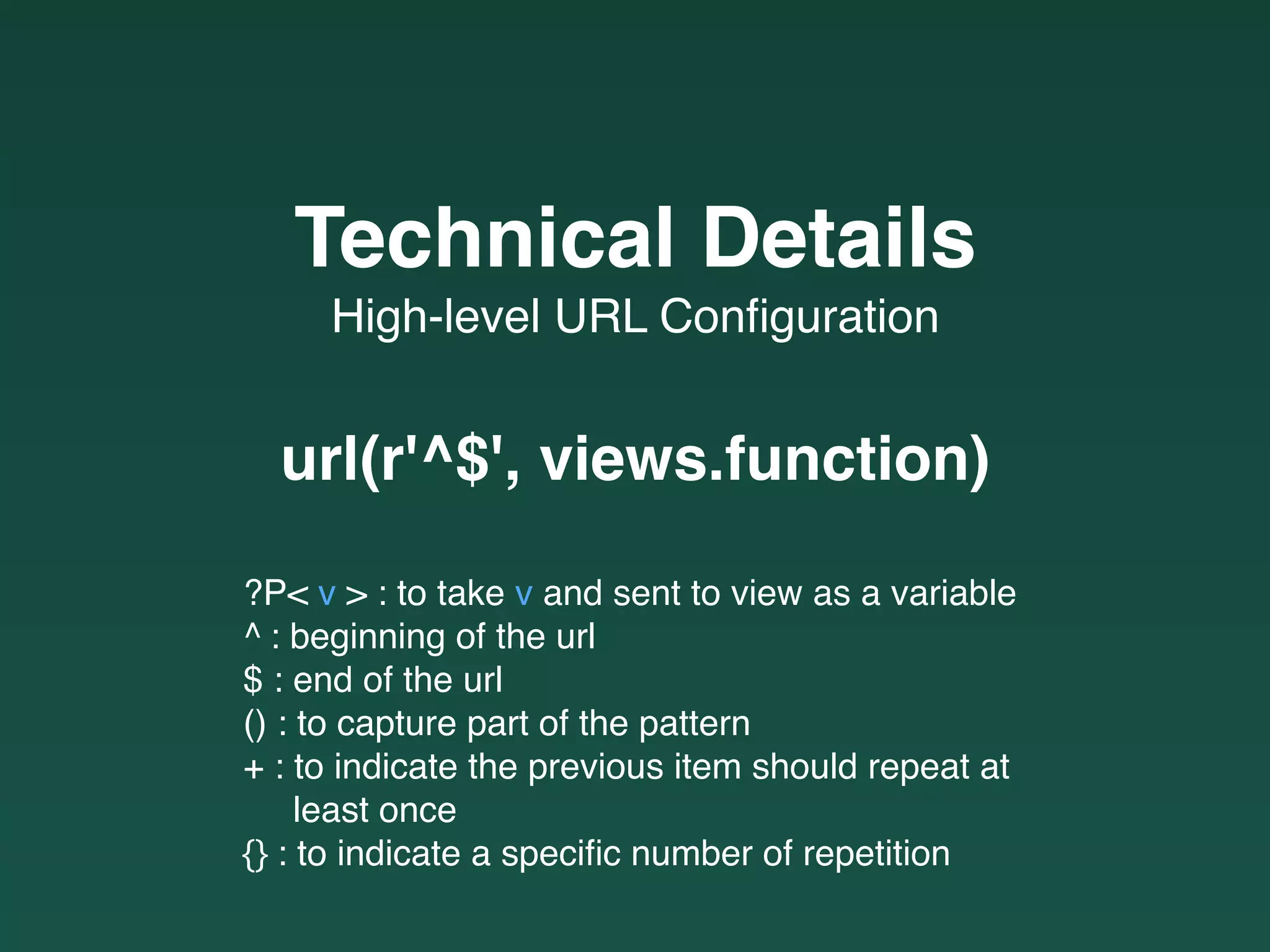 High-level URL Conﬁguration
Technical Details
url(r'^$', views.function)
?P< v > : to take v and sent to view as a variable
^ : beginning of the url
$ : end of the url
() : to capture part of the pattern
+ : to indicate the previous item should repeat at  
least once
{} : to indicate a speciﬁc number of repetition
 