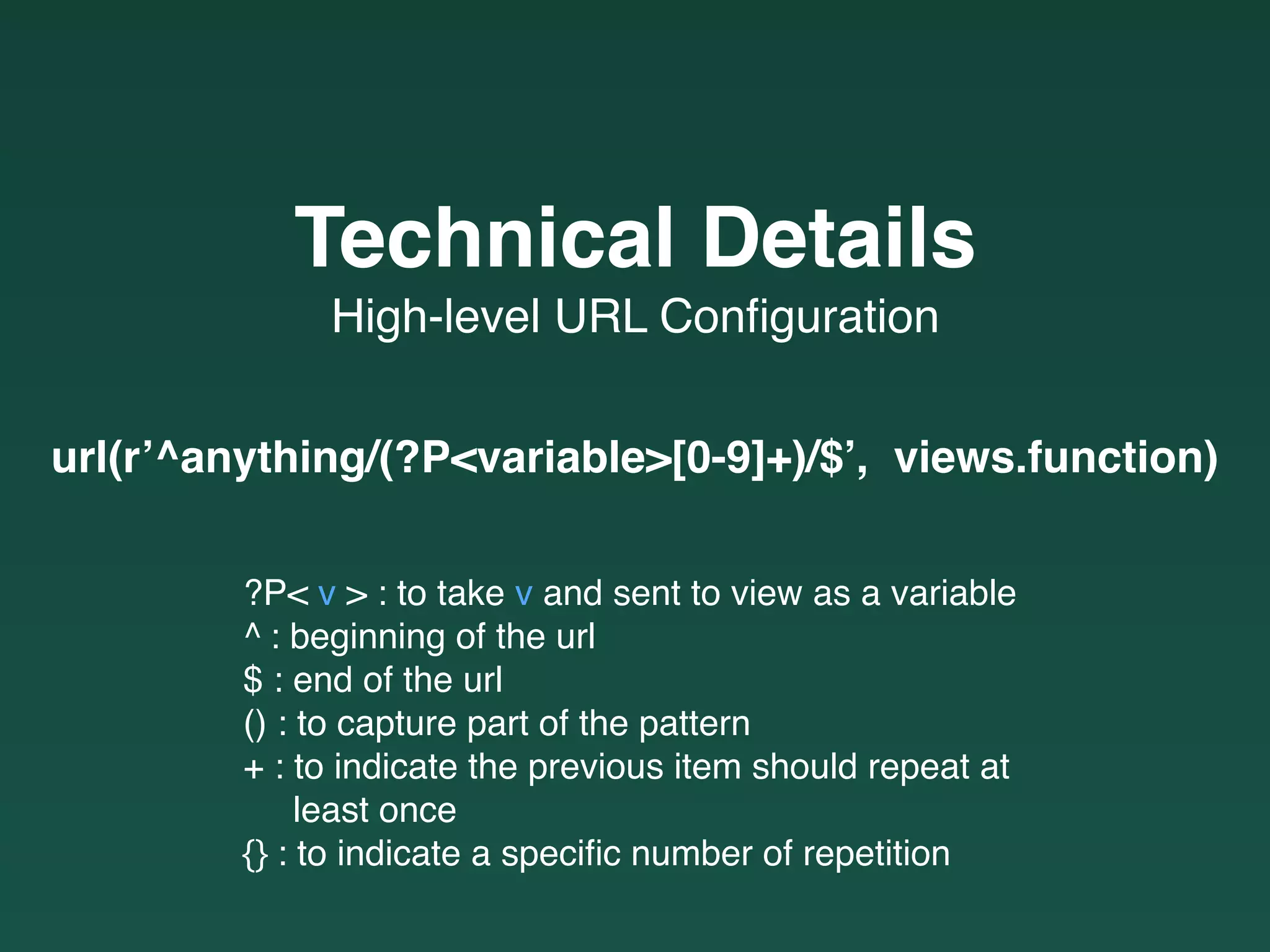 High-level URL Conﬁguration
Technical Details
?P< v > : to take v and sent to view as a variable
^ : beginning of the url
$ : end of the url
() : to capture part of the pattern
+ : to indicate the previous item should repeat at  
least once
{} : to indicate a speciﬁc number of repetition
url(r’^anything/(?P<variable>[0-9]+)/$’, views.function)
 