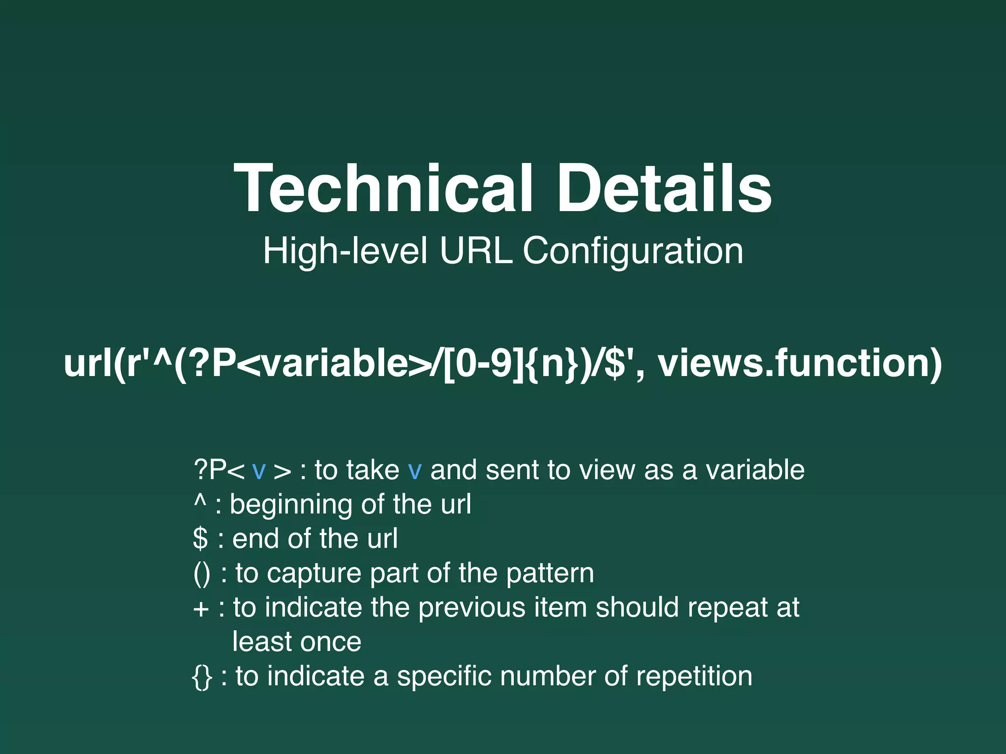 url(r'^(?P<variable>/[0-9]{n})/$', views.function)
High-level URL Conﬁguration
Technical Details
?P< v > : to take v and sent to view as a variable
^ : beginning of the url
$ : end of the url
() : to capture part of the pattern
+ : to indicate the previous item should repeat at  
least once
{} : to indicate a speciﬁc number of repetition
 