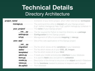 Directory Architecture
Container of your entire project, which often referred as ‘workspace’
The command-line utility to interact with your Django project
E.g1. python manage.py help E.g2. python manage.py runserver -h
———— The name of your Django project
The ﬁle required for Python to treat this directory as a package——-
project_name/ ————————
manage.py —————
your_project/
your_app/
__inti__.py
migration/
static/
templates/
admin.py
form.py
model.py
views.py
db.sqlite3
__inti__.py
settings.py
url.py
Conﬁguration for this Django project
One of the web applications of this Django project
Management of URLs to provide mapping to view.py
The ﬁle which stores all of your CSS, JS, images
——-
————-
—————-
——- The ﬁle which stores all the variations in your database
——- Your database
All the functions needed to process or respond user’s request———
————
The ﬁle which stores all of your Html
It reads your model and provides interface to your database
It is used to fetch data and performs validation
Description of the format or structure of an object stored in Database
——-
———
———-
———
Technical Details
 