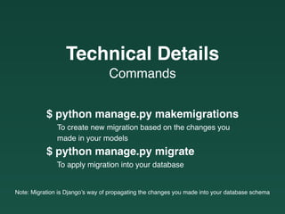 $ python manage.py makemigrations
To create new migration based on the changes you
made in your models
$ python manage.py migrate
To apply migration into your database
Note: Migration is Django’s way of propagating the changes you made into your database schema
Commands
Technical Details
 