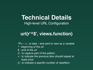 High-level URL Conﬁguration
Technical Details
url(r'^$', views.function)
?P< v > : to take v and sent to view as a variable
^ : beginning of the url
$ : end of the url
() : to capture part of the pattern
+ : to indicate the previous item should repeat at  
least once
{} : to indicate a speciﬁc number of repetition
 