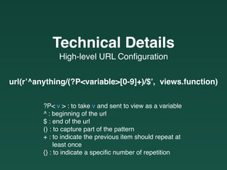 High-level URL Conﬁguration
Technical Details
?P< v > : to take v and sent to view as a variable
^ : beginning of the url
$ : end of the url
() : to capture part of the pattern
+ : to indicate the previous item should repeat at  
least once
{} : to indicate a speciﬁc number of repetition
url(r’^anything/(?P<variable>[0-9]+)/$’, views.function)
 