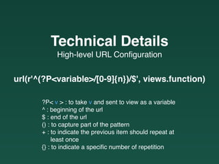 url(r'^(?P<variable>/[0-9]{n})/$', views.function)
High-level URL Conﬁguration
Technical Details
?P< v > : to take v and sent to view as a variable
^ : beginning of the url
$ : end of the url
() : to capture part of the pattern
+ : to indicate the previous item should repeat at  
least once
{} : to indicate a speciﬁc number of repetition
 