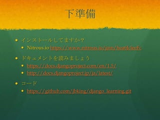  インストールしてますか？
 Nitrous.io https://www.nitrous.io/join/hea6JcleeFc
 ドキュメントを読みましょう
 https://docs.djangoproject.com/en/1.5/
 http://docs.djangoproject.jp/ja/latest/
 コード
 https://github.com/jbking/django_learning.git
下準備
 