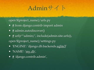 Adminサイト
open ${project_name}/urls.py
 # from django.contrib import admin
 # admin.autodiscover()
 # url(r'^admin/', include(admin.site.urls)),
open ${project_name}/settings.py
 'ENGINE': 'django.db.backends.sqlite3’
 'NAME': 'my.db',
 # 'django.contrib.admin’,
 
