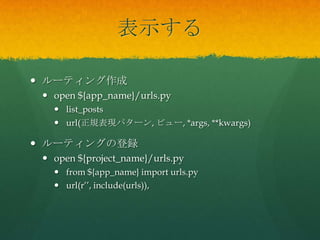表示する
 ルーティング作成
 open ${app_name}/urls.py
 list_posts
 url(正規表現パターン, ビュー, *args, **kwargs)
 ルーティングの登録
 open ${project_name}/urls.py
 from ${app_name} import urls.py
 url(r’’, include(urls)),
 