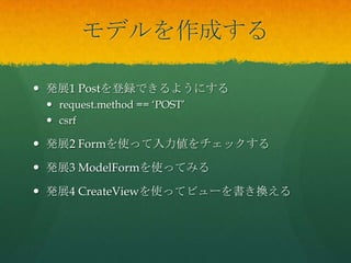 モデルを作成する
 発展1 Postを登録できるようにする
 request.method == ‘POST’
 csrf
 発展2 Formを使って入力値をチェックする
 発展3 ModelFormを使ってみる
 発展4 CreateViewを使ってビューを書き換える
 