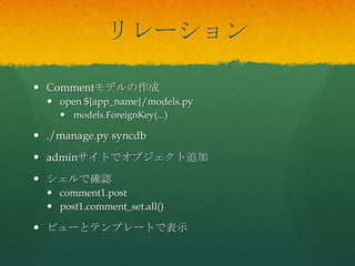 リレーション
 Commentモデルの作成
 open ${app_name}/models.py
 models.ForeignKey(...)
 ./manage.py syncdb
 adminサイトでオブジェクト追加
 シェルで確認
 comment1.post
 post1.comment_set.all()
 ビューとテンプレートで表示
 