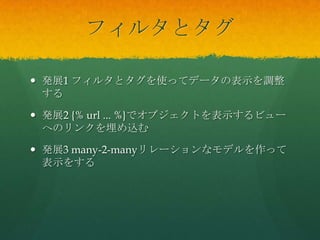 フィルタとタグ
 発展1 フィルタとタグを使ってデータの表示を調整
する
 発展2 {% url ... %}でオブジェクトを表示するビュー
へのリンクを埋め込む
 発展3 many-2-manyリレーションなモデルを作って
表示をする
 