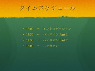 タイムスケジュール
• 13:00 〜 イントロダクション
• 13:30 〜 ハンズオン Part 1
• 14:30 〜 ハンズオン Part 2
• 15:00 〜 ハッカソン
 