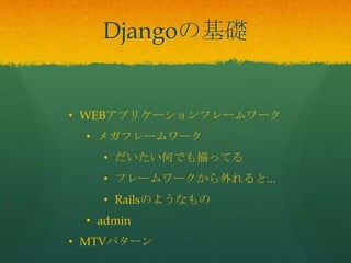 • WEBアプリケーションフレームワーク
• メガフレームワーク
• だいたい何でも揃ってる
• フレームワークから外れると...
• Railsのようなもの
• admin
• MTVパターン
Djangoの基礎
 