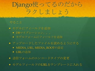 Django使ってるのだから
ラクしましょう
 モデルにフィールドを追加
 DBマイグレーション。。。
 モデルフォームにフィールドを追加
 アップロードしたファイルを読めるようにする
 MEDIA_URL, MEDIA_ROOTの設定
 URLの追加
 送信フォームのエンコードタイプの変更
 モデルフィールドのURLをテンプレートに入れる
やること
 