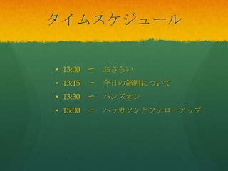 タイムスケジュール
• 13:00 〜 おさらい
• 13:15 〜 今日の範囲について
• 13:30 〜 ハンズオン
• 15:00 〜 ハッカソンとフォローアップ
 