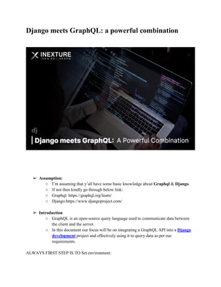Django meets GraphQL: a powerful combination
➢ Assumption:
○ I’m assuming that y’all have some basic knowledge about Graphql & Django.
○ If not then kindly go through below link:
○ Graphql: https://graphql.org/learn/
○ Django:https://www.djangoproject.com/
➢ Introduction
○ GraphQL is an open-source query language used to communicate data between
the client and the server.
○ In this document our focus will be on integrating a GraphQL API into a Django
development project and effectively using it to query data as per our
requirements.
ALWAYS FIRST STEP IS TO Set environment:
 