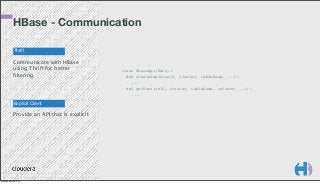 HBase - Communication
Thrift

Communicate with HBase
using Thrift for better
filtering

Explicit Client

Provide an API that is explicit

Monday, March 3, 14

class HBaseApi(Hdfs):
def createTable(self, cluster, tableName, ...):
...
def getRows(self, cluster, tableName, columns, ...):
...

 