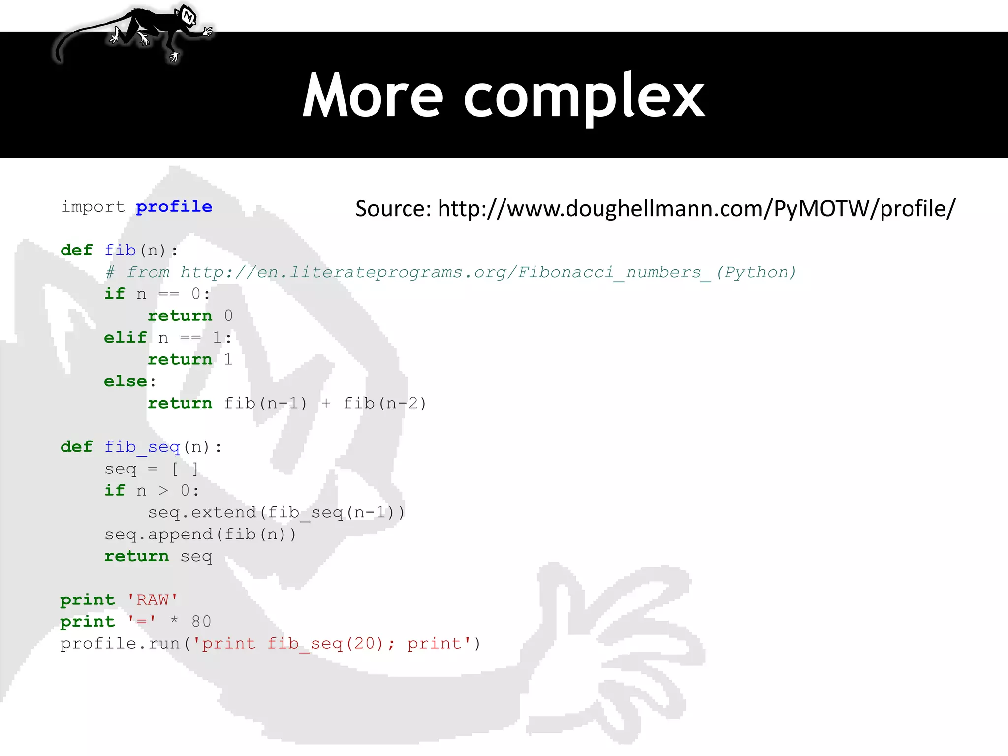 More complex
import profile             Source: http://www.doughellmann.com/PyMOTW/profile/
def fib(n):
    # from http://en.literateprograms.org/Fibonacci_numbers_(Python)
    if n == 0:
        return 0
    elif n == 1:
        return 1
    else:
        return fib(n-1) + fib(n-2)

def fib_seq(n):
    seq = [ ]
    if n > 0:
        seq.extend(fib_seq(n-1))
    seq.append(fib(n))
    return seq

print 'RAW'
print '=' * 80
profile.run('print fib_seq(20); print')
 