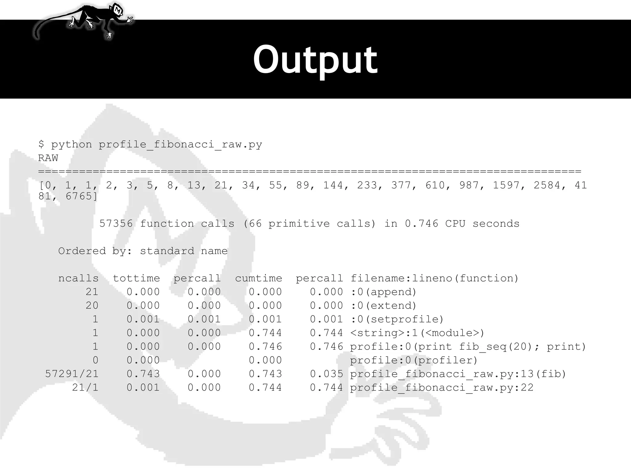 Output
$ python profile_fibonacci_raw.py
RAW
================================================================================
[0, 1, 1, 2, 3, 5, 8, 13, 21, 34, 55, 89, 144, 233, 377, 610, 987, 1597, 2584, 41
81, 6765]

        57356 function calls (66 primitive calls) in 0.746 CPU seconds

  Ordered by: standard name

  ncalls   tottime   percall   cumtime   percallfilename:lineno(function)
      21     0.000     0.000     0.000     0.000:0(append)
      20     0.000     0.000     0.000     0.000:0(extend)
       1     0.001     0.001     0.001     0.001:0(setprofile)
       1     0.000     0.000     0.744     0.744<string>:1(<module>)
       1     0.000     0.000     0.746     0.746profile:0(print fib_seq(20); print)
       0     0.000               0.000          profile:0(profiler)
57291/21     0.743    0.000      0.743    0.035 profile_fibonacci_raw.py:13(fib)
    21/1     0.001    0.000      0.744    0.744 profile_fibonacci_raw.py:22
 