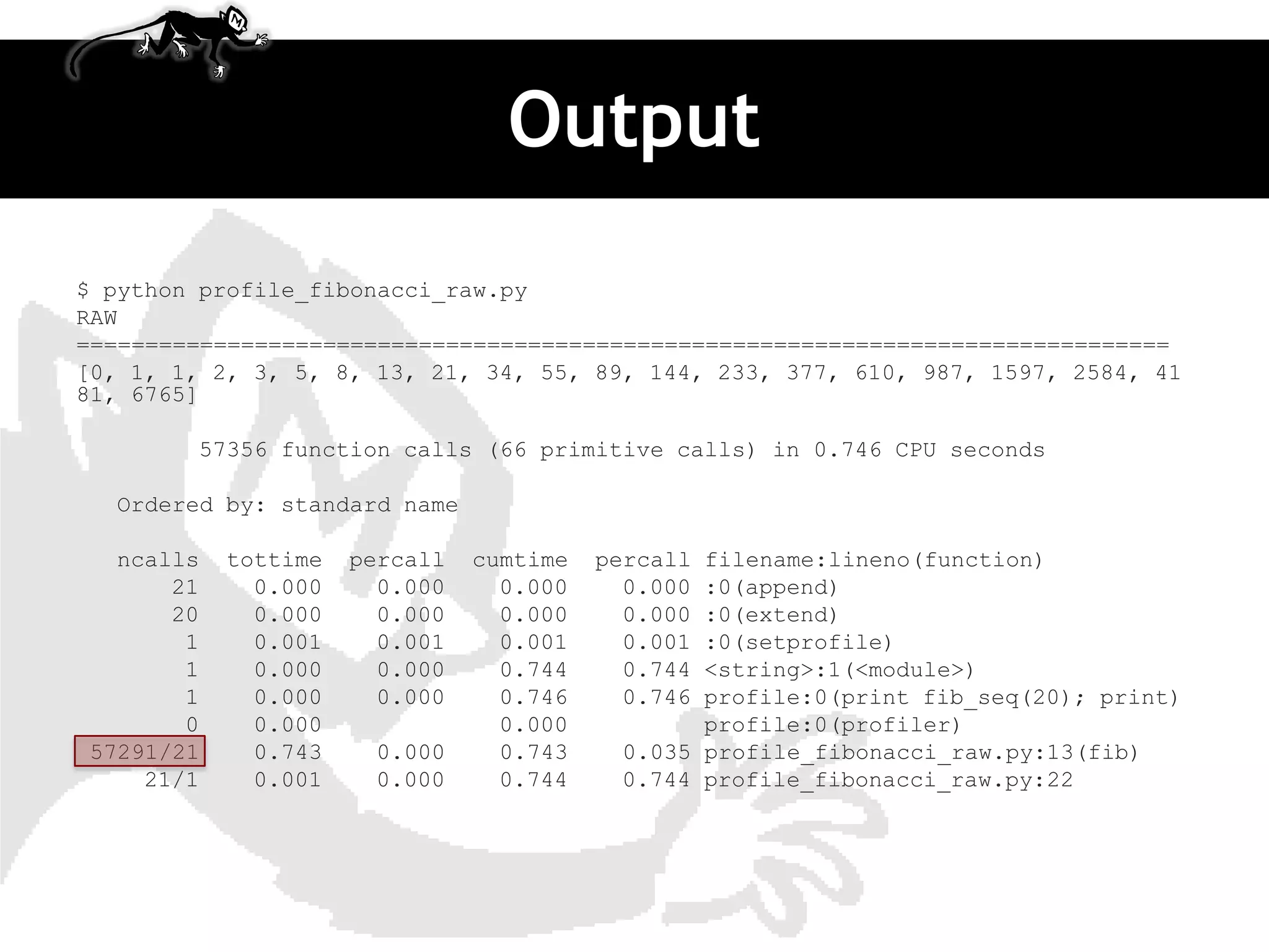 Output
$ python profile_fibonacci_raw.py
RAW
================================================================================
[0, 1, 1, 2, 3, 5, 8, 13, 21, 34, 55, 89, 144, 233, 377, 610, 987, 1597, 2584, 41
81, 6765]

        57356 function calls (66 primitive calls) in 0.746 CPU seconds

  Ordered by: standard name

  ncalls   tottime   percall   cumtime   percallfilename:lineno(function)
      21     0.000     0.000     0.000     0.000:0(append)
      20     0.000     0.000     0.000     0.000:0(extend)
       1     0.001     0.001     0.001     0.001:0(setprofile)
       1     0.000     0.000     0.744     0.744<string>:1(<module>)
       1     0.000     0.000     0.746     0.746profile:0(print fib_seq(20); print)
       0     0.000               0.000          profile:0(profiler)
57291/21     0.743    0.000      0.743    0.035 profile_fibonacci_raw.py:13(fib)
    21/1     0.001    0.000      0.744    0.744 profile_fibonacci_raw.py:22
 