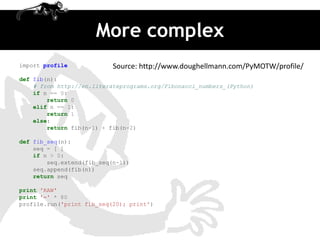 More complex
import profile             Source: http://www.doughellmann.com/PyMOTW/profile/
def fib(n):
    # from http://en.literateprograms.org/Fibonacci_numbers_(Python)
    if n == 0:
        return 0
    elif n == 1:
        return 1
    else:
        return fib(n-1) + fib(n-2)

def fib_seq(n):
    seq = [ ]
    if n > 0:
        seq.extend(fib_seq(n-1))
    seq.append(fib(n))
    return seq

print 'RAW'
print '=' * 80
profile.run('print fib_seq(20); print')
 