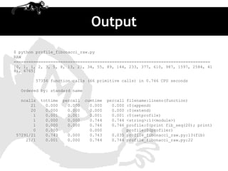 Output
$ python profile_fibonacci_raw.py
RAW
================================================================================
[0, 1, 1, 2, 3, 5, 8, 13, 21, 34, 55, 89, 144, 233, 377, 610, 987, 1597, 2584, 41
81, 6765]

        57356 function calls (66 primitive calls) in 0.746 CPU seconds

  Ordered by: standard name

  ncalls   tottime   percall   cumtime   percallfilename:lineno(function)
      21     0.000     0.000     0.000     0.000:0(append)
      20     0.000     0.000     0.000     0.000:0(extend)
       1     0.001     0.001     0.001     0.001:0(setprofile)
       1     0.000     0.000     0.744     0.744<string>:1(<module>)
       1     0.000     0.000     0.746     0.746profile:0(print fib_seq(20); print)
       0     0.000               0.000          profile:0(profiler)
57291/21     0.743    0.000      0.743    0.035 profile_fibonacci_raw.py:13(fib)
    21/1     0.001    0.000      0.744    0.744 profile_fibonacci_raw.py:22
 