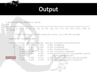 Output
$ python profile_fibonacci_raw.py
RAW
================================================================================
[0, 1, 1, 2, 3, 5, 8, 13, 21, 34, 55, 89, 144, 233, 377, 610, 987, 1597, 2584, 41
81, 6765]

        57356 function calls (66 primitive calls) in 0.746 CPU seconds

  Ordered by: standard name

  ncalls   tottime   percall   cumtime   percallfilename:lineno(function)
      21     0.000     0.000     0.000     0.000:0(append)
      20     0.000     0.000     0.000     0.000:0(extend)
       1     0.001     0.001     0.001     0.001:0(setprofile)
       1     0.000     0.000     0.744     0.744<string>:1(<module>)
       1     0.000     0.000     0.746     0.746profile:0(print fib_seq(20); print)
       0     0.000               0.000          profile:0(profiler)
57291/21     0.743    0.000      0.743    0.035 profile_fibonacci_raw.py:13(fib)
    21/1     0.001    0.000      0.744    0.744 profile_fibonacci_raw.py:22
 