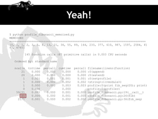 Yeah!
$ python profile_fibonacci_memoized.py
MEMOIZED
================================================================================
[0, 1, 1, 2, 3, 5, 8, 13, 21, 34, 55, 89, 144, 233, 377, 610, 987, 1597, 2584, 41
81, 6765]

        145 function calls (87 primitive calls) in 0.003 CPU seconds

  Ordered by: standard name

  ncalls   tottime   percall   cumtime   percallfilename:lineno(function)
      21     0.000     0.000     0.000     0.000:0(append)
      20     0.000     0.000     0.000     0.000:0(extend)
       1     0.001     0.001     0.001     0.001:0(setprofile)
       1     0.000     0.000     0.002     0.002<string>:1(<module>)
       1     0.000     0.000     0.003     0.003profile:0(print fib_seq(20); print)
       0     0.000               0.000          profile:0(profiler)
   59/21     0.001    0.000      0.001    0.000 profile_fibonacci.py:19(__call__)
      21     0.000    0.000      0.001    0.000 profile_fibonacci.py:26(fib)
    21/1     0.001    0.000      0.002    0.002 profile_fibonacci.py:36(fib_seq)
 