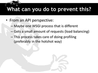 What can you do to prevent this?
• From an API perspective:
  – Maybe one WSGI process that is different
  – Gets a small amount of requests (load balancing)
  – This process takes care of doing profiling
    (preferably in the hotshot way)
 