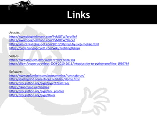 Links
Articles:
http://www.doughellmann.com/PyMOTW/profile/
http://www.doughellmann.com/PyMOTW/trace/
http://jam-bazaar.blogspot.com/2010/08/step-by-step-meliae.html
https://code.djangoproject.com/wiki/ProfilingDjango

Videos:
http://www.youtube.com/watch?v=Iw9-GckD-gQ
http://blip.tv/pycon-us-videos-2009-2010-2011/introduction-to-python-profiling-1966784

Software:
http://www.vrplumber.com/programming/runsnakerun/
http://kcachegrind.sourceforge.net/html/Home.html
http://pypi.python.org/pypi/pyprof2calltree/
https://launchpad.net/meliae
http://pypi.python.org/pypi/line_profiler
http://pypi.python.org/pypi/Dozer
 