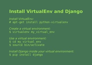 Install VirtualEnv and Django
Install VirtualEnv:
# apt-get install python-virtualenv

Create a virtual environment:
$ virtualenv my_virtual_env

Use a virtual environment:
$ cd my_virtual_env
$ source bin/activate

Install Django inside your virtual environment:
$ pip install django
 