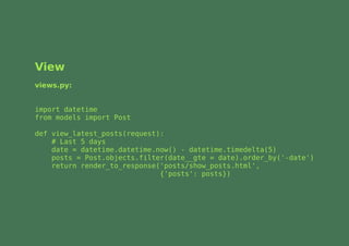 View
views.py:


import datetime
from models import Post

def view_latest_posts(request):
    # Last 5 days
    date = datetime.datetime.now() - datetime.timedelta(5)
    posts = Post.objects.filter(date__gte = date).order_by('-date')
    return render_to_response('posts/show_posts.html',
                              {'posts': posts})
 