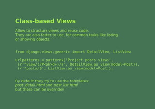 Class-based Views
Allow to structure views and reuse code.
They are also faster to use, for common tasks like listing
or showing objects:


from django.views.generic import DetailView, ListView

urlpatterns = patterns('Project.posts.views',
 (r'^view/(?P<pk>d+)/$', DetailView.as_view(model=Post)),
 (r'^posts/$', ListView.as_view(model=Post)),


By default they try to use the templates:
post_detail.html and post_list.html
but these can be overriden
 
