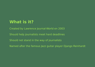 What is it?
Created by Lawrence Journal-World en 2003

Should help journalists meet hard deadlines

Should not stand in the way of journalists

Named after the famous Jazz guitar player Django Reinhardt
 