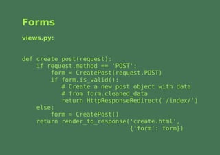 Forms
views.py:


def create_post(request):
    if request.method == 'POST':
        form = CreatePost(request.POST)
        if form.is_valid():
           # Create a new post object with data
           # from form.cleaned_data
           return HttpResponseRedirect('/index/')
    else:
        form = CreatePost()
    return render_to_response('create.html',
                              {'form': form})
 