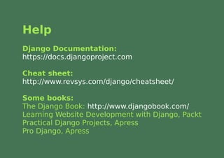Help
Django Documentation:
https://docs.djangoproject.com

Cheat sheet:
http://www.revsys.com/django/cheatsheet/

Some books:
The Django Book: http://www.djangobook.com/
Learning Website Development with Django, Packt
Practical Django Projects, Apress
Pro Django, Apress
 