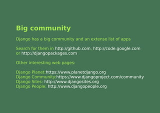Big community
Django has a big community and an extense list of apps

Search for them in http://github.com, http://code.google.com
or http://djangopackages.com

Other interesting web pages:

Django   Planet:https://www.planetdjango.org
Django   Community:https://www.djangoproject.com/community
Django   Sites: http://www.djangosites.org
Django   People: http://www.djangopeople.org
 