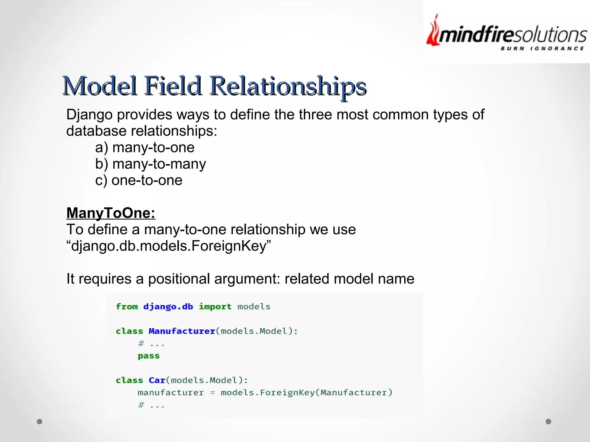 Model Field RelationshipsModel Field Relationships
Django provides ways to define the three most common types of
database relationships:
a) many-to-one
b) many-to-many
c) one-to-one
ManyToOne:
To define a many-to-one relationship we use
“django.db.models.ForeignKey”
It requires a positional argument: related model name
 