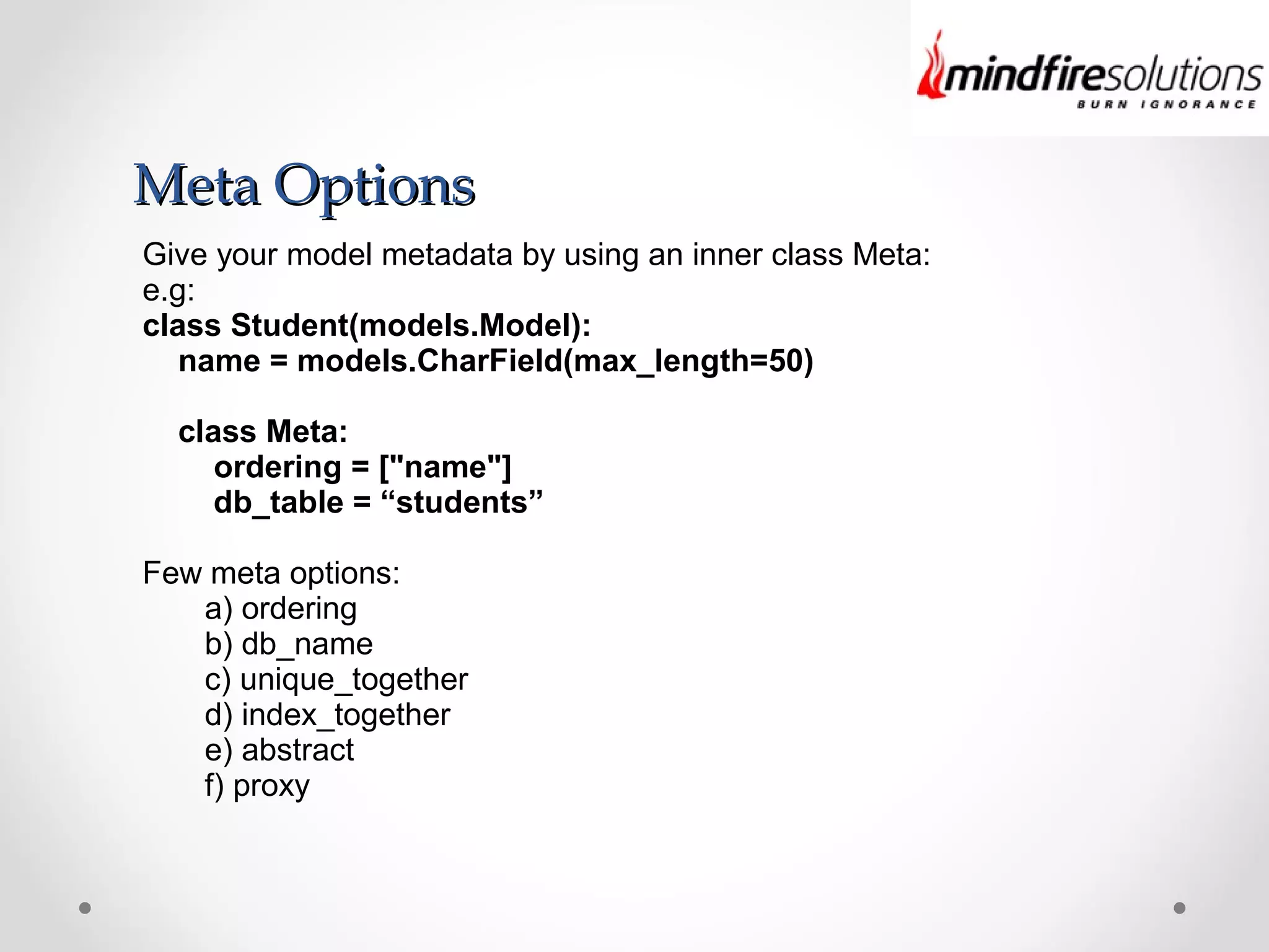 Meta OptionsMeta Options
Give your model metadata by using an inner class Meta:
e.g:
class Student(models.Model):
name = models.CharField(max_length=50)
class Meta:
ordering = ["name"]
db_table = “students”
Few meta options:
a) ordering
b) db_name
c) unique_together
d) index_together
e) abstract
f) proxy
 