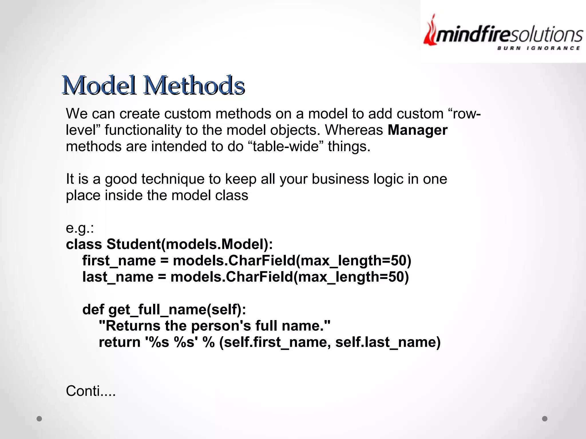 Model MethodsModel Methods
We can create custom methods on a model to add custom “row-
level” functionality to the model objects. Whereas Manager
methods are intended to do “table-wide” things.
It is a good technique to keep all your business logic in one
place inside the model class
e.g.:
class Student(models.Model):
first_name = models.CharField(max_length=50)
last_name = models.CharField(max_length=50)
def get_full_name(self):
"Returns the person's full name."
return '%s %s' % (self.first_name, self.last_name)
Conti....
 