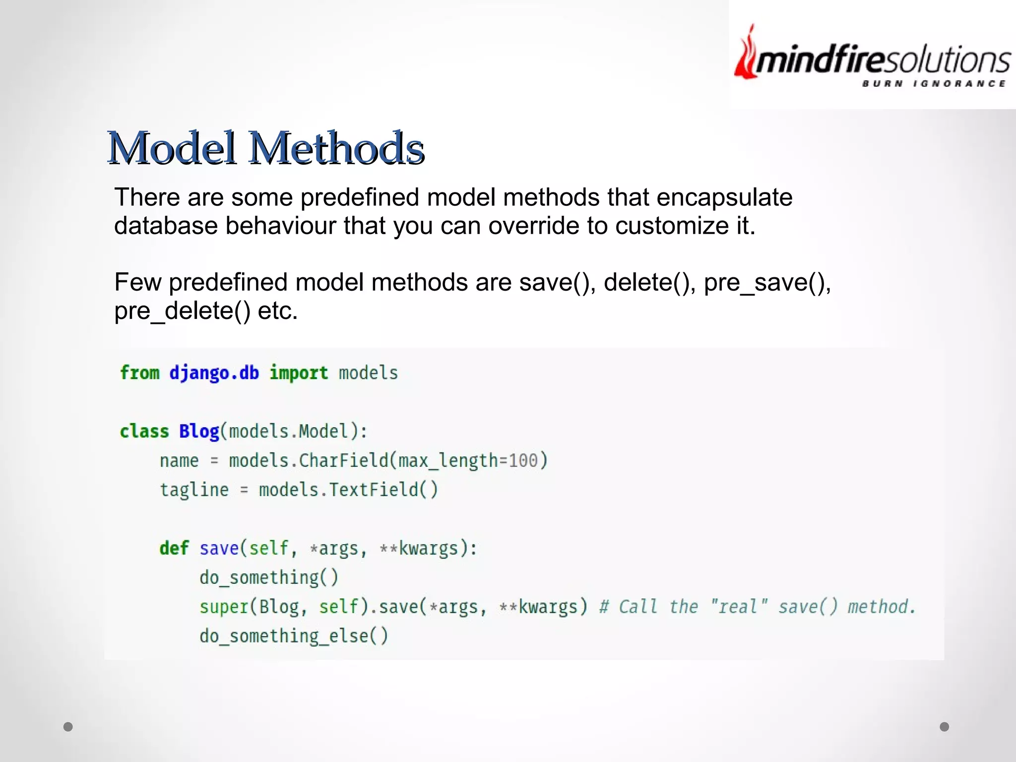 Model MethodsModel Methods
There are some predefined model methods that encapsulate
database behaviour that you can override to customize it.
Few predefined model methods are save(), delete(), pre_save(),
pre_delete() etc.
 