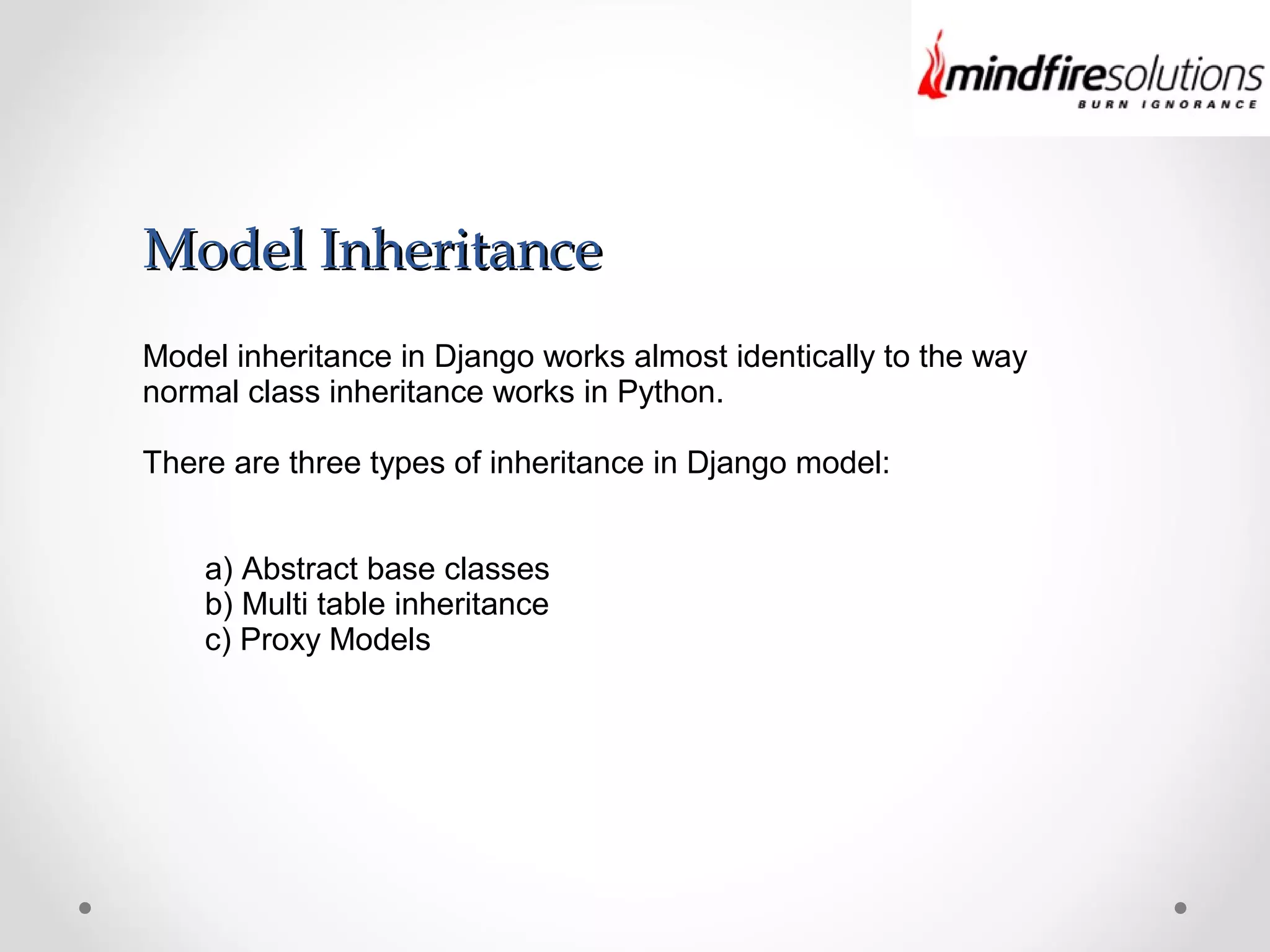 Model InheritanceModel Inheritance
Model inheritance in Django works almost identically to the way
normal class inheritance works in Python.
There are three types of inheritance in Django model:
a) Abstract base classes
b) Multi table inheritance
c) Proxy Models
 