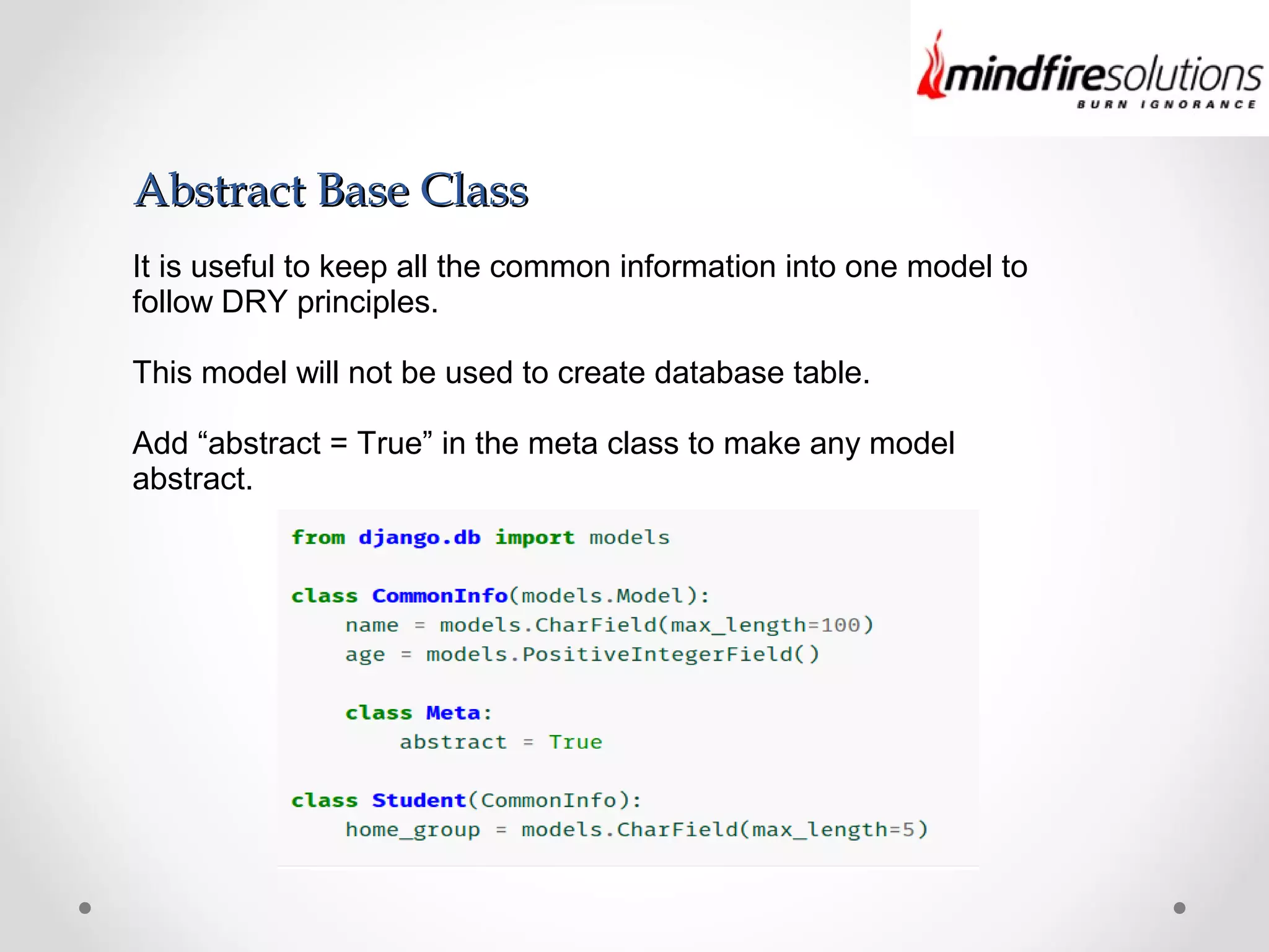 Abstract Base ClassAbstract Base Class
It is useful to keep all the common information into one model to
follow DRY principles.
This model will not be used to create database table.
Add “abstract = True” in the meta class to make any model
abstract.
 