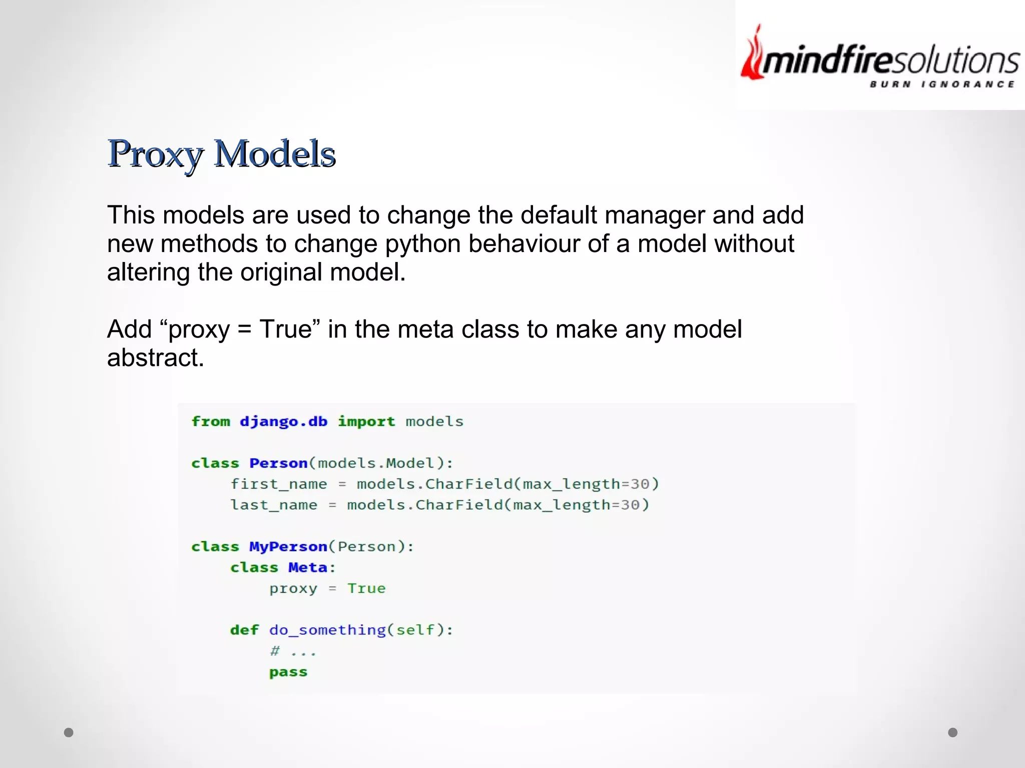 Proxy ModelsProxy Models
This models are used to change the default manager and add
new methods to change python behaviour of a model without
altering the original model.
Add “proxy = True” in the meta class to make any model
abstract.
 