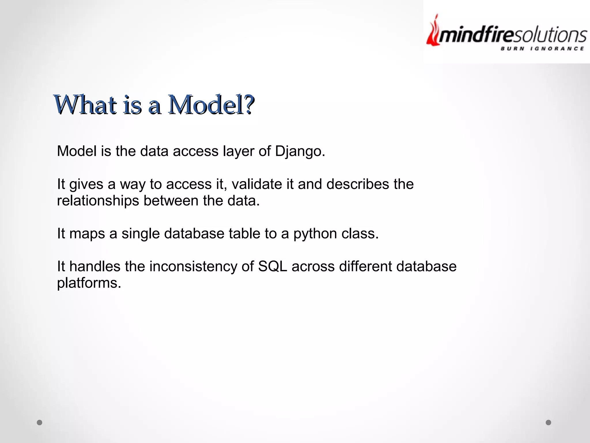 What is a Model?What is a Model?
Model is the data access layer of Django.
It gives a way to access it, validate it and describes the
relationships between the data.
It maps a single database table to a python class.
It handles the inconsistency of SQL across different database
platforms.
 
