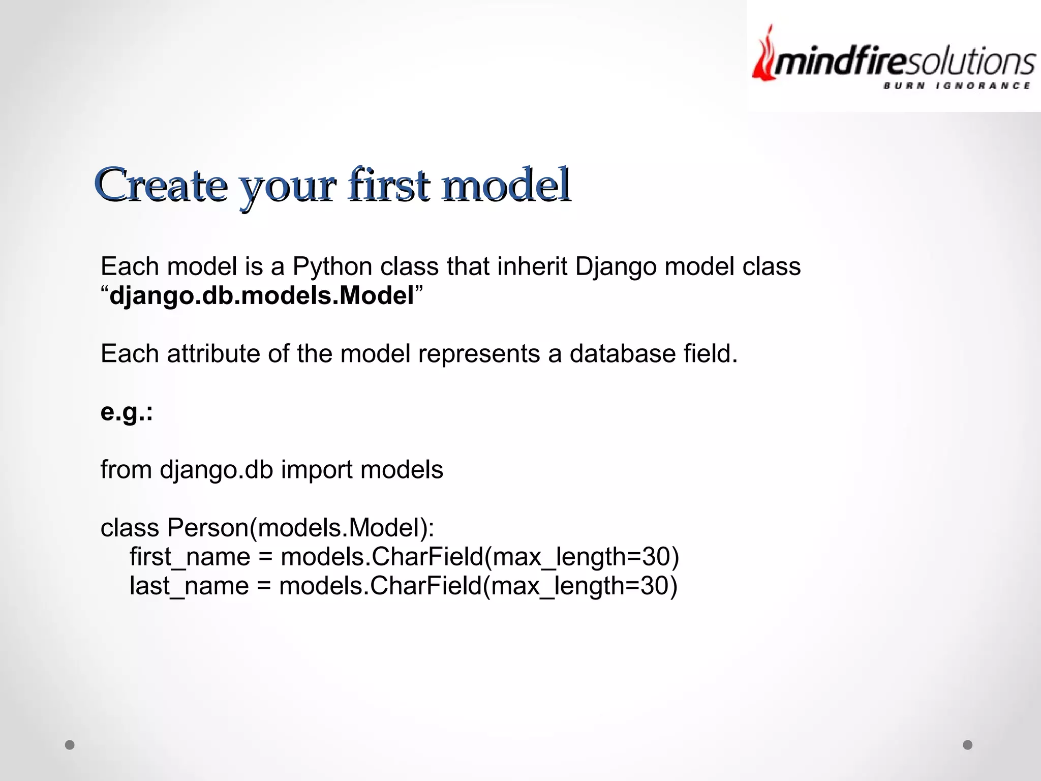 Create your first modelCreate your first model
Each model is a Python class that inherit Django model class
“django.db.models.Model”
Each attribute of the model represents a database field.
e.g.:
from django.db import models
class Person(models.Model):
first_name = models.CharField(max_length=30)
last_name = models.CharField(max_length=30)
 