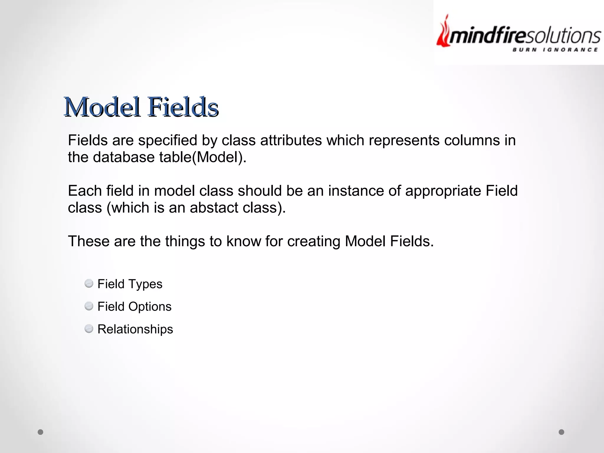 Model FieldsModel Fields
Fields are specified by class attributes which represents columns in
the database table(Model).
Each field in model class should be an instance of appropriate Field
class (which is an abstact class).
These are the things to know for creating Model Fields.
Field Types
Field Options
Relationships
 