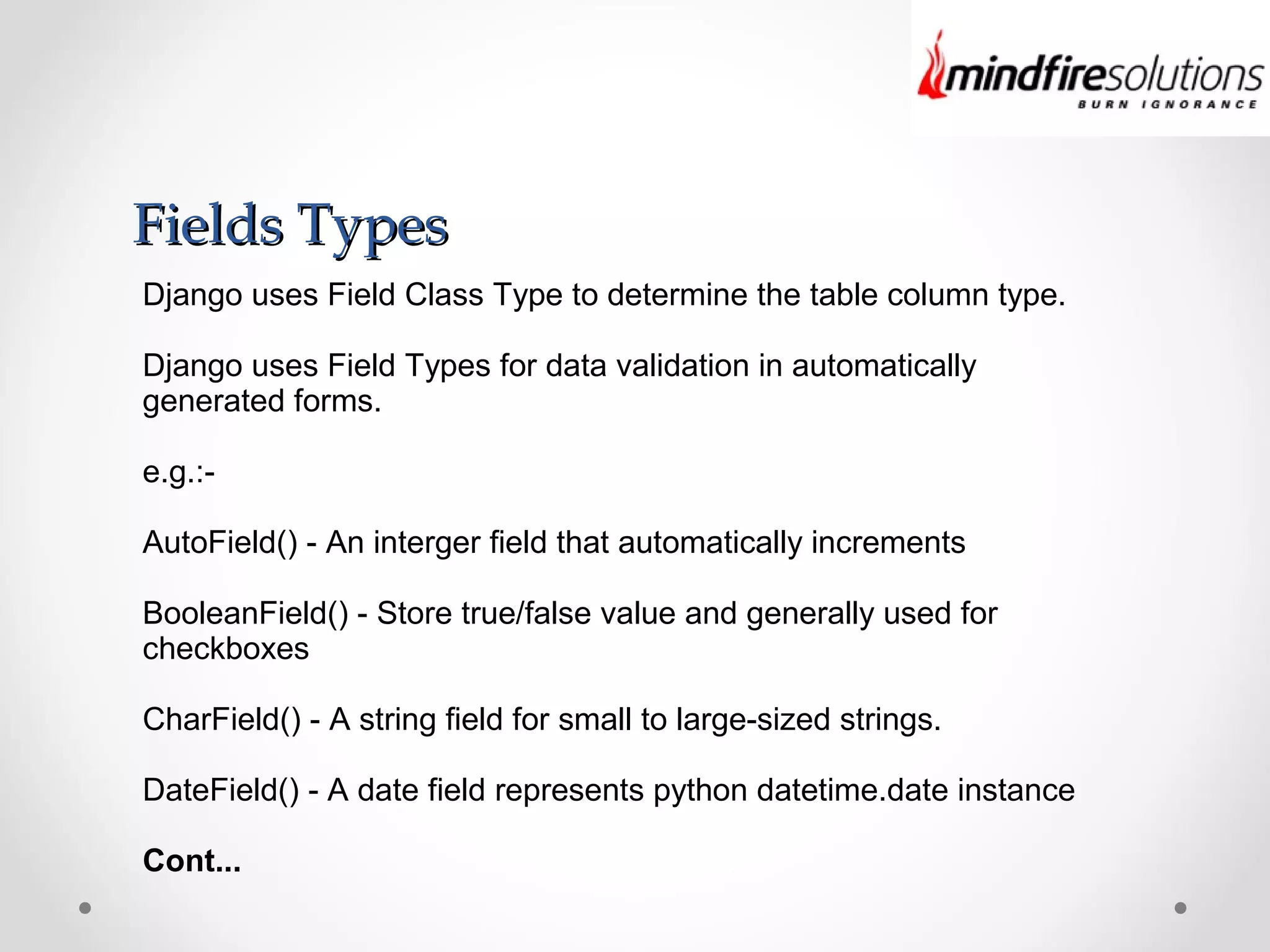 Fields TypesFields Types
Django uses Field Class Type to determine the table column type.
Django uses Field Types for data validation in automatically
generated forms.
e.g.:-
AutoField() - An interger field that automatically increments
BooleanField() - Store true/false value and generally used for
checkboxes
CharField() - A string field for small to large-sized strings.
DateField() - A date field represents python datetime.date instance
Cont...
 