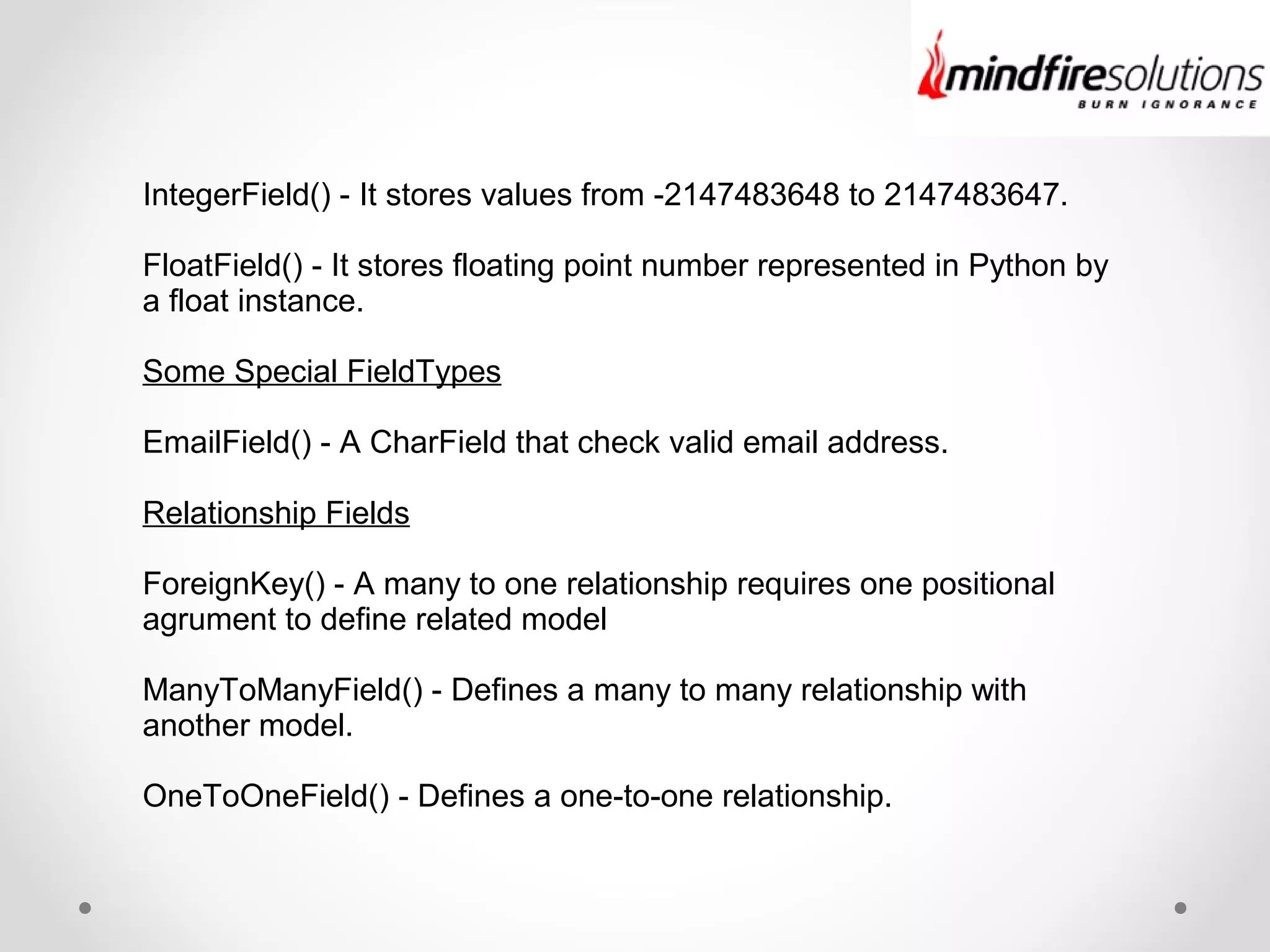 IntegerField() - It stores values from -2147483648 to 2147483647.
FloatField() - It stores floating point number represented in Python by
a float instance.
Some Special FieldTypes
EmailField() - A CharField that check valid email address.
Relationship Fields
ForeignKey() - A many to one relationship requires one positional
agrument to define related model
ManyToManyField() - Defines a many to many relationship with
another model.
OneToOneField() - Defines a one-to-one relationship.
 